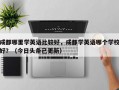 成都哪里学英语比较好，成都学英语哪个学校好？（今日头条已更新）