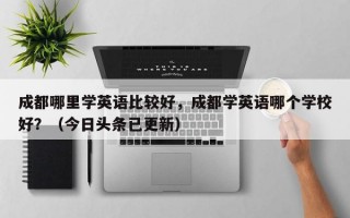 成都哪里学英语比较好，成都学英语哪个学校好？（今日头条已更新）