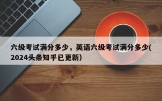 六级考试满分多少，英语六级考试满分多少(2024头条知乎已更新）