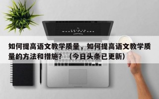 如何提高语文教学质量，如何提高语文教学质量的方法和措施？（今日头条已更新）