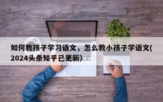 如何教孩子学习语文，怎么教小孩子学语文(2024头条知乎已更新）
