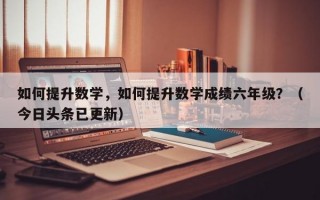如何提升数学，如何提升数学成绩六年级？（今日头条已更新）