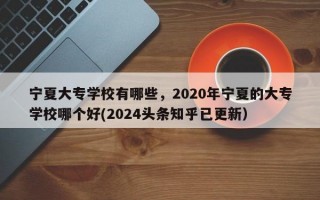 宁夏大专学校有哪些，2020年宁夏的大专学校哪个好(2024头条知乎已更新）