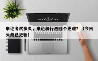 申论考试多久，申论和行测哪个更难？（今日头条已更新）