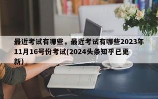 最近考试有哪些，最近考试有哪些2023年11月16号份考试(2024头条知乎已更新）