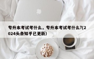 专升本考试考什么，专升本考试考什么?(2024头条知乎已更新）