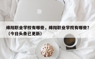 绵阳职业学校有哪些，绵阳职业学院有哪些？（今日头条已更新）