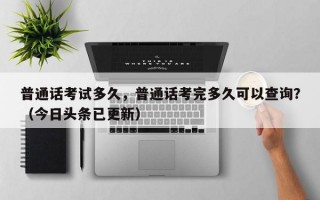 普通话考试多久，普通话考完多久可以查询？（今日头条已更新）
