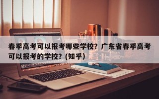 春季高考可以报考哪些学校？广东省春季高考可以报考的学校？(知乎）