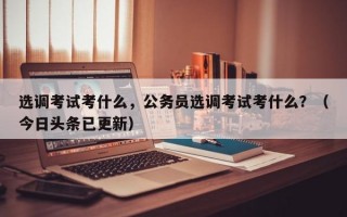 选调考试考什么，公务员选调考试考什么？（今日头条已更新）