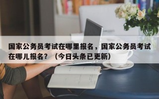 国家公务员考试在哪里报名，国家公务员考试在哪儿报名？（今日头条已更新）