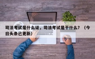 司法考试是什么证，司法考试是干什么？（今日头条已更新）