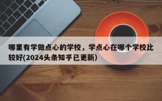 哪里有学做点心的学校，学点心在哪个学校比较好(2024头条知乎已更新）