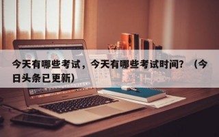 今天有哪些考试，今天有哪些考试时间？（今日头条已更新）