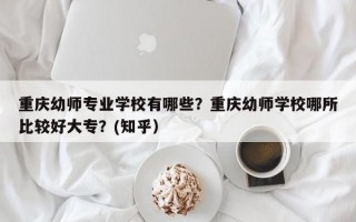 重庆幼师专业学校有哪些？重庆幼师学校哪所比较好大专？(知乎）