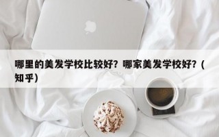 哪里的美发学校比较好？哪家美发学校好？(知乎）