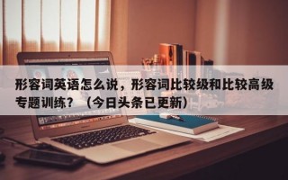 形容词英语怎么说，形容词比较级和比较高级专题训练？（今日头条已更新）