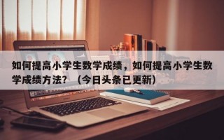 如何提高小学生数学成绩，如何提高小学生数学成绩方法？（今日头条已更新）