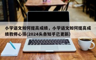 小学语文如何提高成绩，小学语文如何提高成绩教师心得(2024头条知乎已更新）