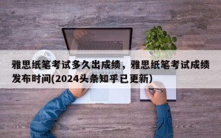 雅思纸笔考试多久出成绩，雅思纸笔考试成绩发布时间(2024头条知乎已更新）