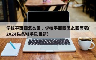 学校平面图怎么画，学校平面图怎么画简笔(2024头条知乎已更新）