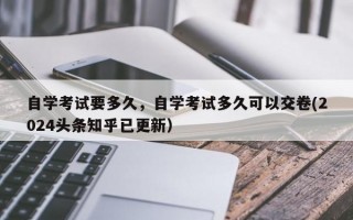 自学考试要多久，自学考试多久可以交卷(2024头条知乎已更新）