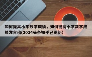 如何提高小学数学成绩，如何提高小学数学成绩发言稿(2024头条知乎已更新）