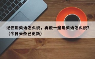 记住用英语怎么说，再说一遍用英语怎么说？（今日头条已更新）