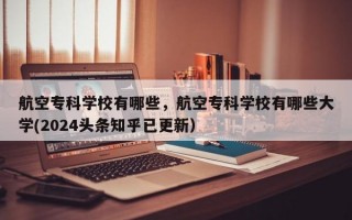 航空专科学校有哪些，航空专科学校有哪些大学(2024头条知乎已更新）