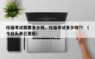 托福考试需要多少钱，托福考试多少钱?？（今日头条已更新）