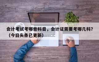 会计考试考哪些科目，会计证需要考哪几科？（今日头条已更新）