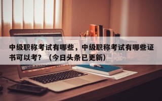 中级职称考试有哪些，中级职称考试有哪些证书可以考？（今日头条已更新）
