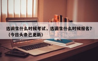选调生什么时候考试，选调生什么时候报名？（今日头条已更新）