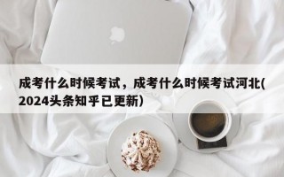 成考什么时候考试，成考什么时候考试河北(2024头条知乎已更新）