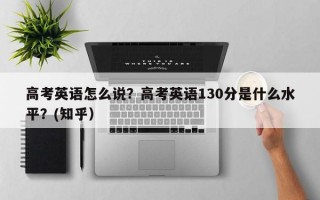 高考英语怎么说？高考英语130分是什么水平？(知乎）