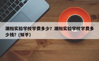 潮阳实验学校学费多少？潮阳实验学校学费多少钱？(知乎）