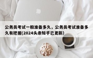 公务员考试一般准备多久，公务员考试准备多久有把握(2024头条知乎已更新）