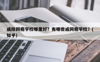戒除网瘾学校哪里好？有哪些戒网瘾学校？(知乎）
