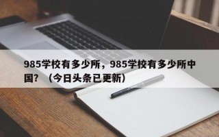 985学校有多少所，985学校有多少所中国？（今日头条已更新）