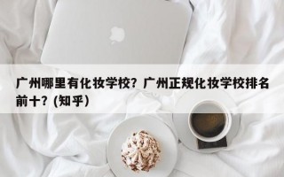 广州哪里有化妆学校？广州正规化妆学校排名前十？(知乎）