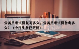 公务员考试要复习多久，公务员考试要备考多久？（今日头条已更新）