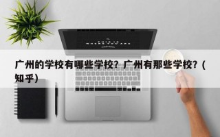 广州的学校有哪些学校？广州有那些学校？(知乎）