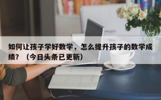 如何让孩子学好数学，怎么提升孩子的数学成绩？（今日头条已更新）