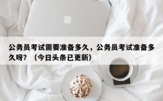 公务员考试需要准备多久，公务员考试准备多久呀？（今日头条已更新）