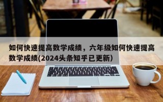 如何快速提高数学成绩，六年级如何快速提高数学成绩(2024头条知乎已更新）