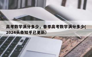 高考数学满分多少，春季高考数学满分多少(2024头条知乎已更新）