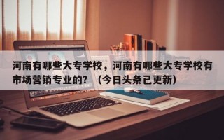河南有哪些大专学校，河南有哪些大专学校有市场营销专业的？（今日头条已更新）