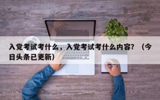 入党考试考什么，入党考试考什么内容？（今日头条已更新）