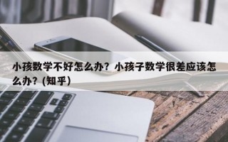 小孩数学不好怎么办？小孩子数学很差应该怎么办？(知乎）