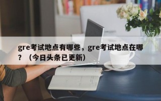 gre考试地点有哪些，gre考试地点在哪？（今日头条已更新）
